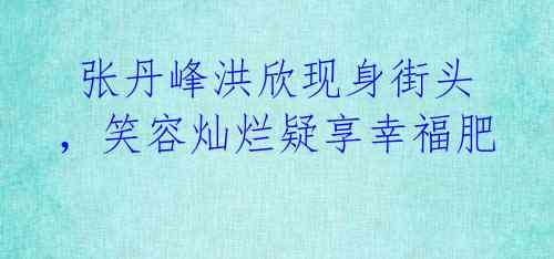 张丹峰洪欣现身街头,笑容灿烂疑享幸福肥