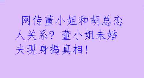  网传董小姐和胡总恋人关系? 董小姐未婚夫现身揭真相! 