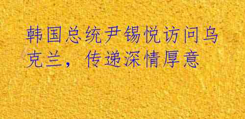 韩国总统尹锡悦访问乌克兰,传递深情厚意