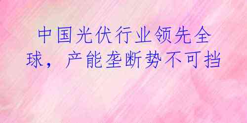 中国光伏行业领先全球,产能垄断势不可挡