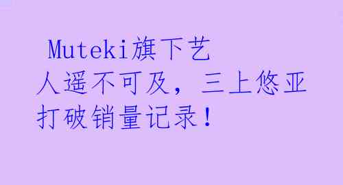 Muteki旗下艺人遥不可及,三上悠亚打破销量记录!