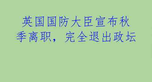 英国国防大臣宣布秋季离职,完全退出政坛