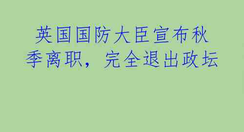  英国国防大臣宣布秋季离职，完全退出政坛 