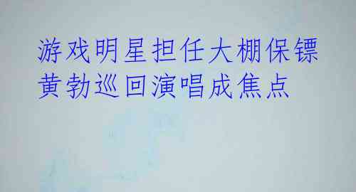  游戏明星担任大棚保镖 黄勃巡回演唱成焦点 