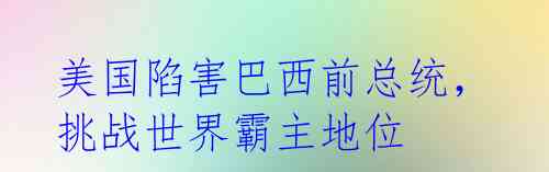 美国陷害巴西前总统,挑战世界霸主地位