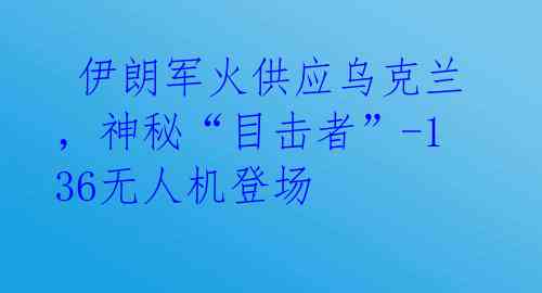  伊朗军火供应乌克兰，神秘“目击者”-136无人机登场 