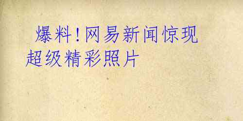 爆料!网易新闻惊现超级精彩照片