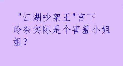  "江湖吵架王"宫下玲奈实际是个害羞小姐姐？ 