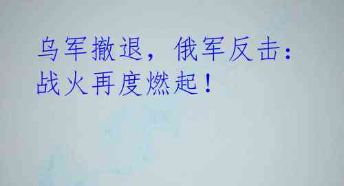 乌军撤退,俄军反击:战火再度燃起!