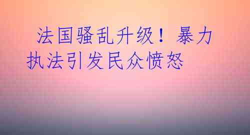  法国骚乱升级！暴力执法引发民众愤怒 