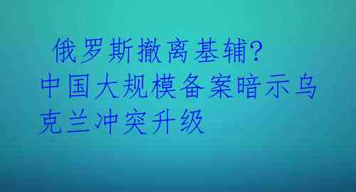 俄罗斯撤离基辅? 中国大规模备案暗示乌克兰冲突升级