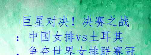 巨星对决!决赛之战:中国女排vs土耳其,争夺世界女排联赛冠军!