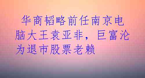 华商韬略前任南京电脑大王袁亚非,巨富沦为退市股票老赖