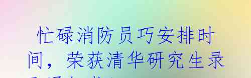 忙碌消防员巧安排时间,荣获清华研究生录取通知书!