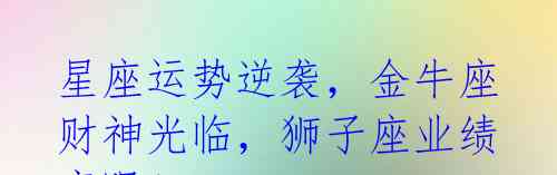 星座运势逆袭,金牛座财神光临,狮子座业绩亮眼!