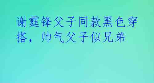 谢霆锋父子同款黑色穿搭,帅气父子似兄弟