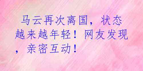 马云再次离国,状态越来越年轻!网友发现,亲密互动!