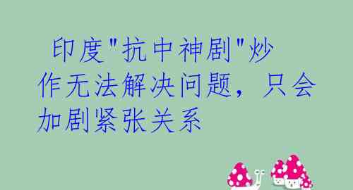 印度"抗中神剧"炒作无法解决问题,只会加剧紧张关系
