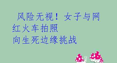 风险无视!女子与网红火车拍照 向生死边缘挑战