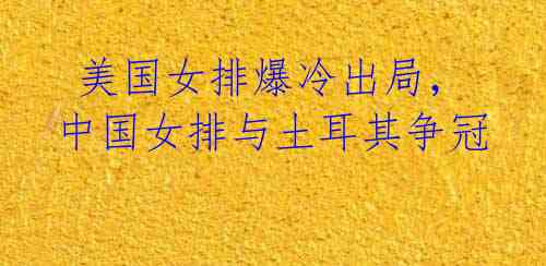 美国女排爆冷出局,中国女排与土耳其争冠