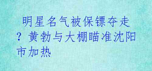 明星名气被保镖夺走?黄勃与大棚瞄准沈阳市加热