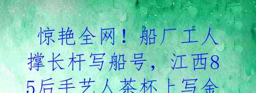 惊艳全网!船厂工人撑长杆写船号,江西85后手艺人茶杯上写金刚经,合肥大叔手写墙体字月入过万!