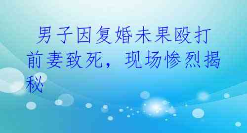 男子因复婚未果殴打前妻致死,现场惨烈揭秘