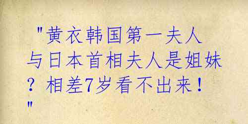  "黄衣韩国第一夫人与日本首相夫人是姐妹？相差7岁看不出来！" 