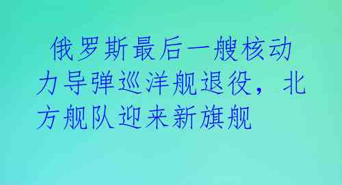 俄罗斯最后一艘核动力导弹巡洋舰退役,北方舰队迎来新旗舰