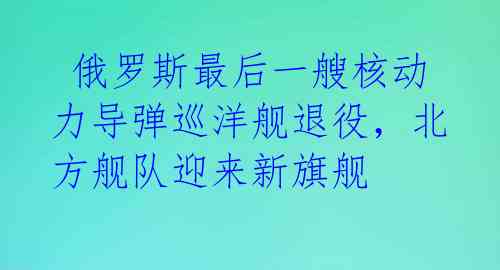  俄罗斯最后一艘核动力导弹巡洋舰退役，北方舰队迎来新旗舰 