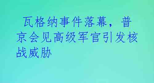 瓦格纳事件落幕,普京会见高级军官引发核战威胁
