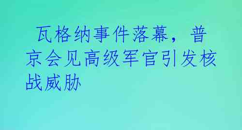  瓦格纳事件落幕，普京会见高级军官引发核战威胁 