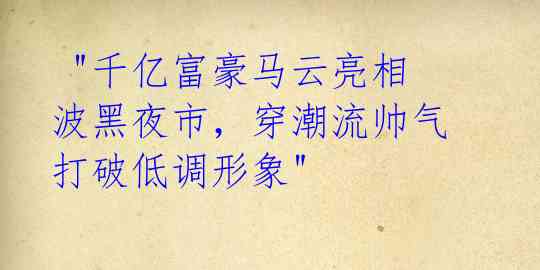 "千亿富豪马云亮相波黑夜市,穿潮流帅气打破低调形象"