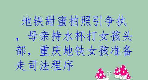 地铁甜蜜拍照引争执,母亲持水杯打女孩头部,重庆地铁女孩准备走司法程序