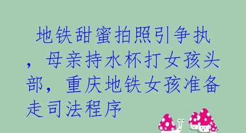  地铁甜蜜拍照引争执，母亲持水杯打女孩头部，重庆地铁女孩准备走司法程序 