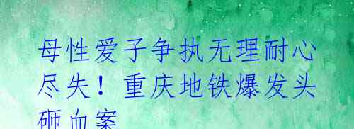 母性爱子争执无理耐心尽失!重庆地铁爆发头砸血案