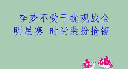 李梦不受干扰观战全明星赛 时尚装扮抢镜
