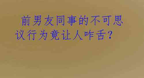  前男友同事的不可思议行为竟让人咋舌？ 