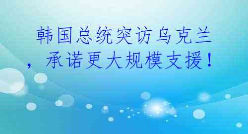  韩国总统突访乌克兰，承诺更大规模支援！ 