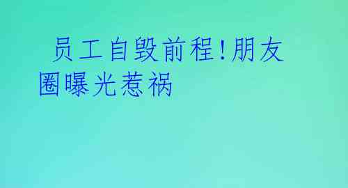  员工自毁前程!朋友圈曝光惹祸 