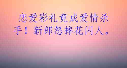 恋爱彩礼竟成爱情杀手!新郎怒摔花闪人。