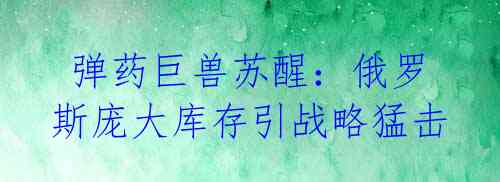 弹药巨兽苏醒:俄罗斯庞大库存引战略猛击
