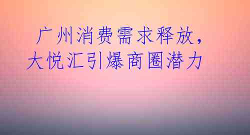 广州消费需求释放,大悦汇引爆商圈潜力