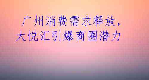  广州消费需求释放，大悦汇引爆商圈潜力 