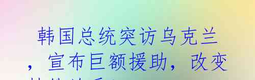 韩国总统突访乌克兰,宣布巨额援助,改变韩俄关系!
