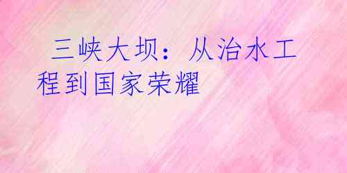 三峡大坝:从治水工程到国家荣耀