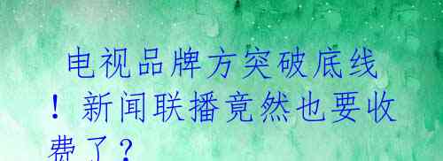 电视品牌方突破底线!新闻联播竟然也要收费了?