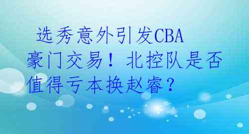  选秀意外引发CBA豪门交易！北控队是否值得亏本换赵睿？ 