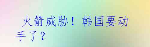 火箭威胁!韩国要动手了?