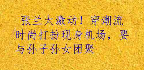 张兰太激动!穿潮流时尚打扮现身机场,要与孙子孙女团聚